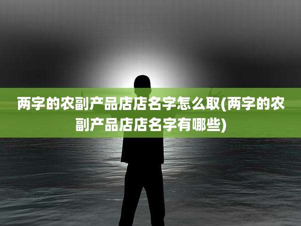 两字的农副产品店店名字怎么取(两字的农副产品店店名字有哪些)