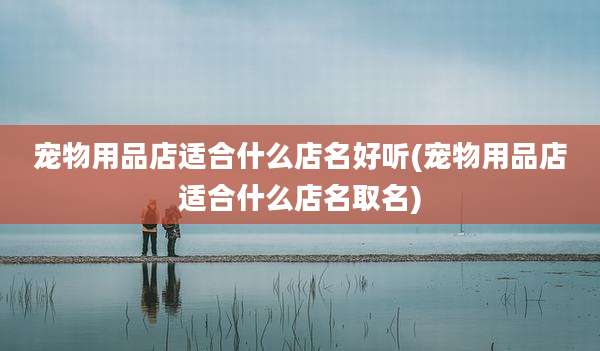 宠物用品店适合什么店名好听(宠物用品店适合什么店名取名)