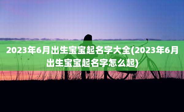 2023年6月出生宝宝起名字大全(2023年6月出生宝宝起名字怎么起)