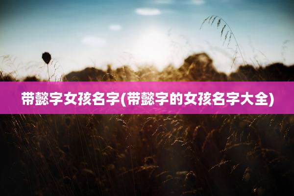 带懿字女孩名字(带懿字的女孩名字大全)