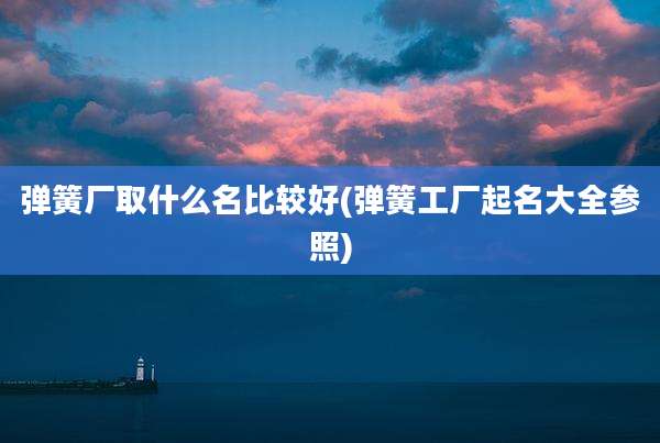弹簧厂取什么名比较好(弹簧工厂起名大全参照)