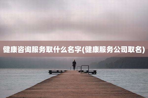 健康咨询服务取什么名字(健康服务公司取名)