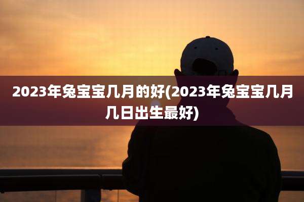 2023年兔宝宝几月的好(2023年兔宝宝几月几日出生最好)