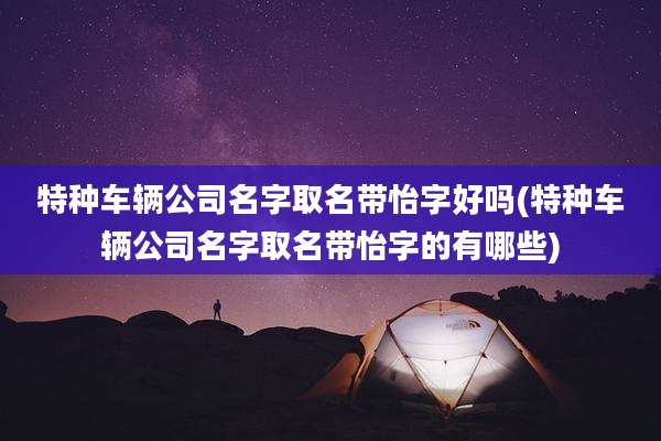 特种车辆公司名字取名带怡字好吗(特种车辆公司名字取名带怡字的有哪些)