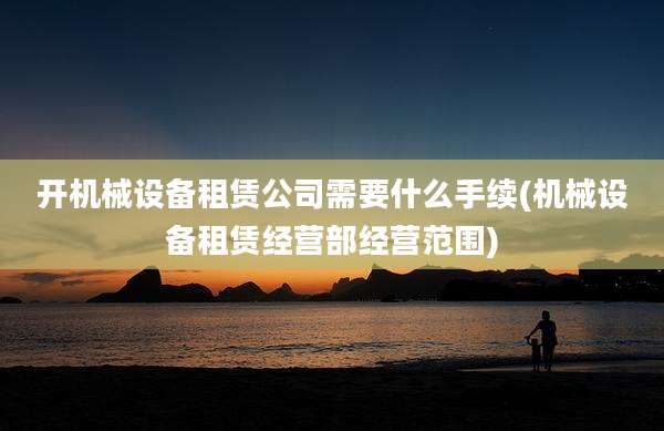 开机械设备租赁公司需要什么手续(机械设备租赁经营部经营范围)