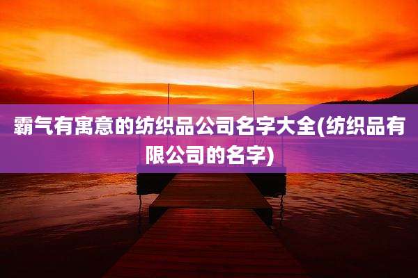 霸气有寓意的纺织品公司名字大全(纺织品有限公司的名字)