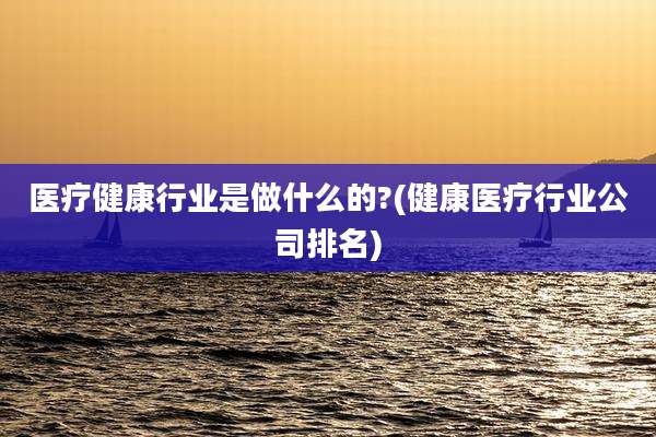 医疗健康行业是做什么的?(健康医疗行业公司排名)