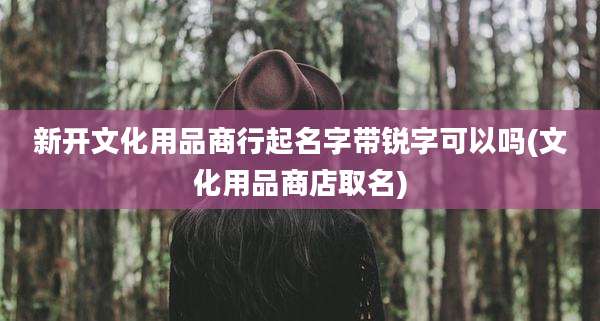 新开文化用品商行起名字带锐字可以吗(文化用品商店取名)