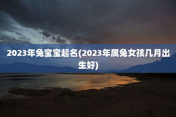 2023年兔宝宝起名(2023年属兔女孩几月出生好)