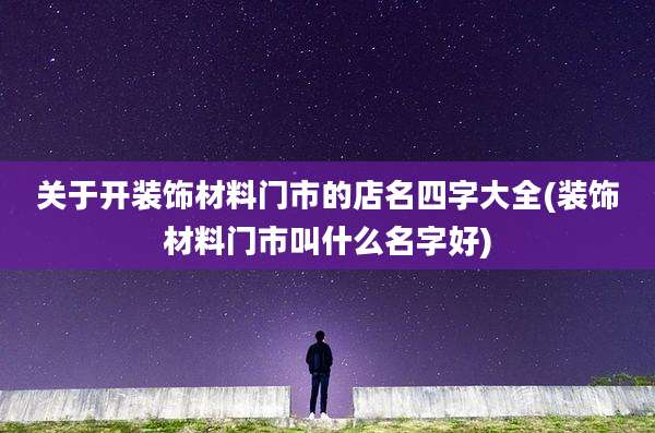 关于开装饰材料门市的店名四字大全(装饰材料门市叫什么名字好)