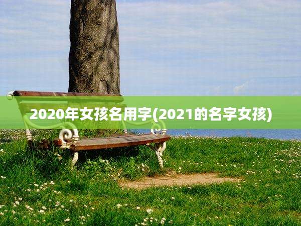 2020年女孩名用字(2021的名字女孩)