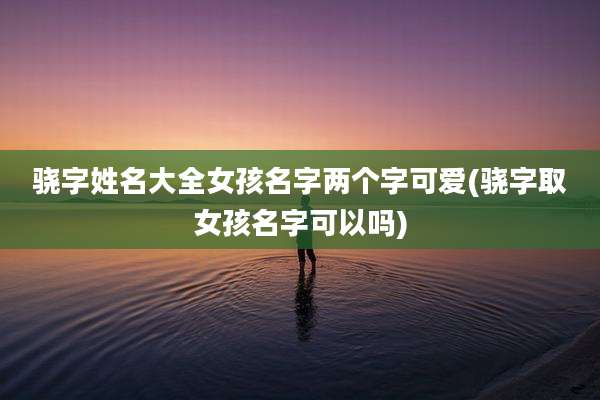 骁字姓名大全女孩名字两个字可爱(骁字取女孩名字可以吗)
