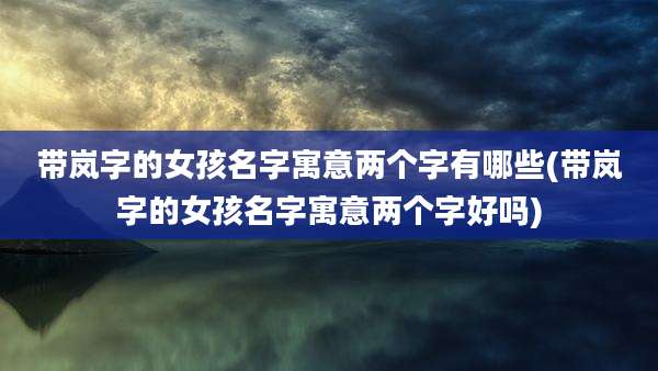 带岚字的女孩名字寓意两个字有哪些(带岚字的女孩名字寓意两个字好吗)