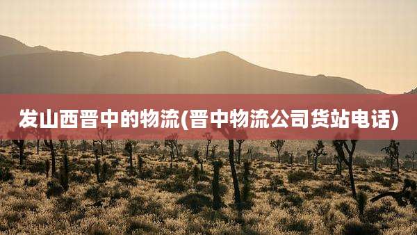 发山西晋中的物流(晋中物流公司货站电话)