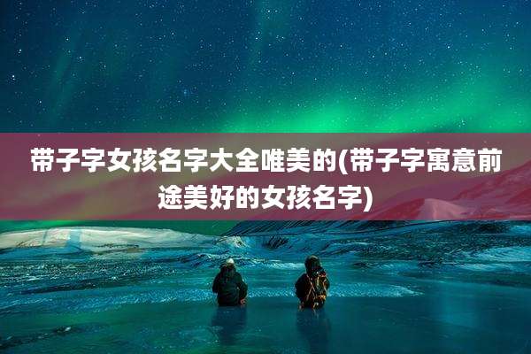 带子字女孩名字大全唯美的(带子字寓意前途美好的女孩名字)