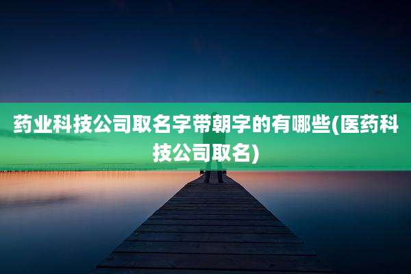 药业科技公司取名字带朝字的有哪些(医药科技公司取名)