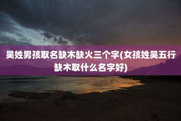 吴姓男孩取名缺木缺火三个字(女孩姓吴五行缺木取什么名字好)