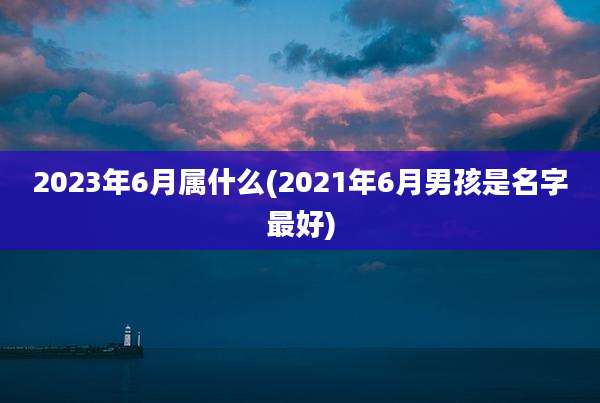 2023年6月属什么(2021年6月男孩是名字最好)