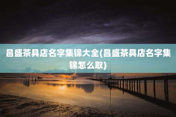 昌盛茶具店名字集锦大全(昌盛茶具店名字集锦怎么取)