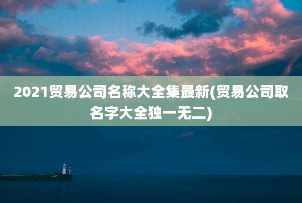 2021贸易公司名称大全集最新(贸易公司取名字大全独一无二)