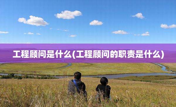 工程顾问是什么(工程顾问的职责是什么)