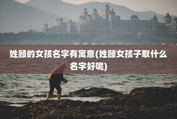 姓顾的女孩名字有寓意(姓顾女孩子取什么名字好呢)