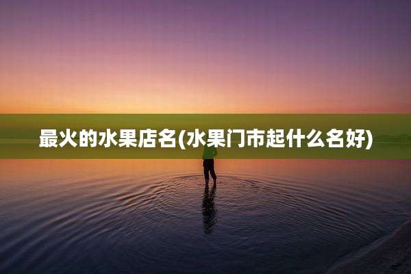 最火的水果店名(水果门市起什么名好)