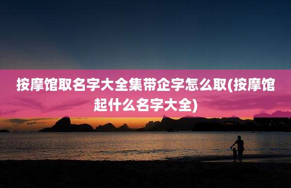 按摩馆取名字大全集带企字怎么取(按摩馆起什么名字大全)