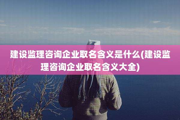 建设监理咨询企业取名含义是什么(建设监理咨询企业取名含义大全)