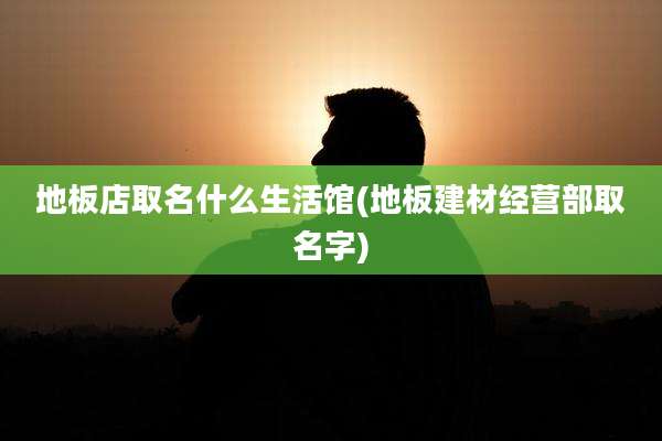 地板店取名什么生活馆(地板建材经营部取名字)