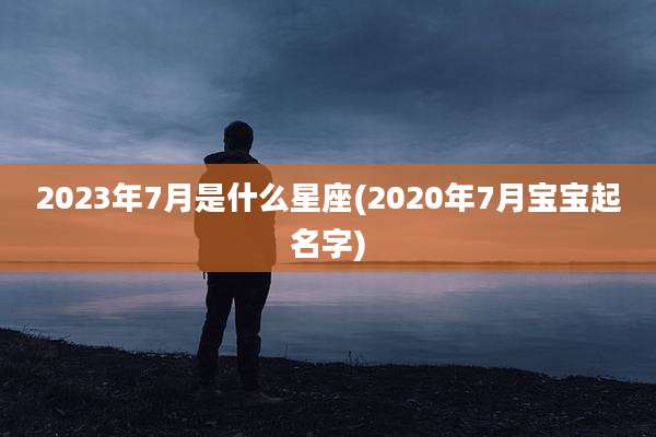 2023年7月是什么星座(2020年7月宝宝起名字)