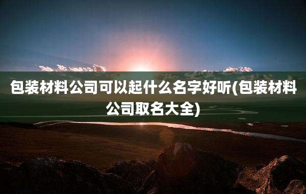 包装材料公司可以起什么名字好听(包装材料公司取名大全)