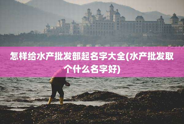 怎样给水产批发部起名字大全(水产批发取个什么名字好)