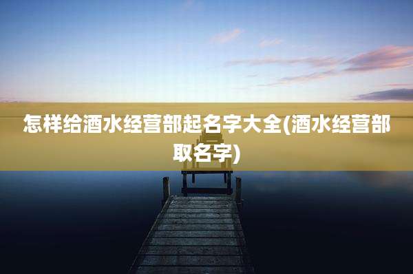 怎样给酒水经营部起名字大全(酒水经营部取名字)