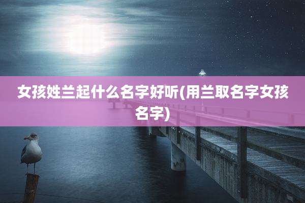 女孩姓兰起什么名字好听(用兰取名字女孩名字)