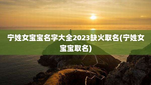 宁姓女宝宝名字大全2023缺火取名(宁姓女宝宝取名)