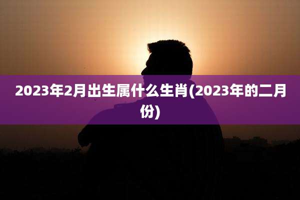 2023年2月出生属什么生肖(2023年的二月份)
