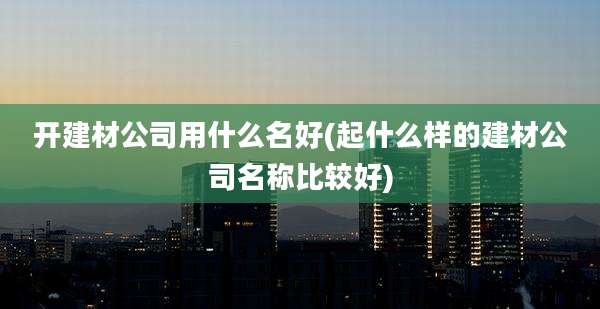 开建材公司用什么名好(起什么样的建材公司名称比较好)