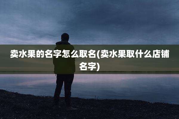 卖水果的名字怎么取名(卖水果取什么店铺名字)