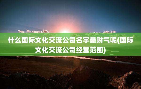 什么国际文化交流公司名字最财气呢(国际文化交流公司经营范围)