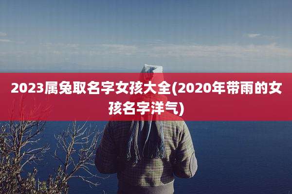 2023属兔取名字女孩大全(2020年带雨的女孩名字洋气)