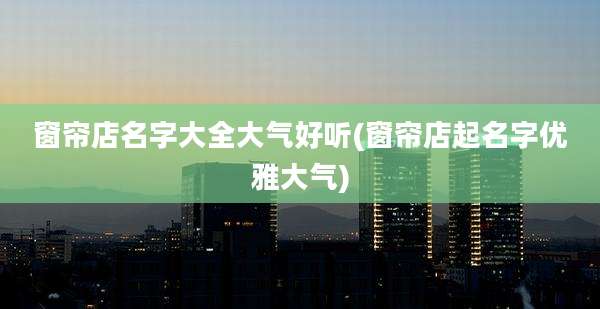 窗帘店名字大全大气好听(窗帘店起名字优雅大气)