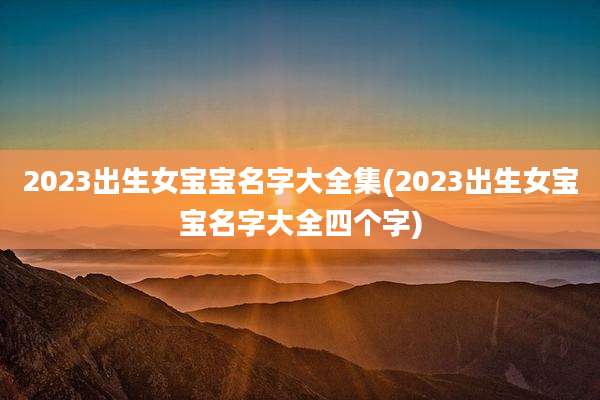 2023出生女宝宝名字大全集(2023出生女宝宝名字大全四个字)