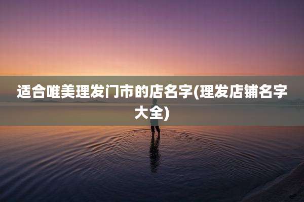 适合唯美理发门市的店名字(理发店铺名字大全)
