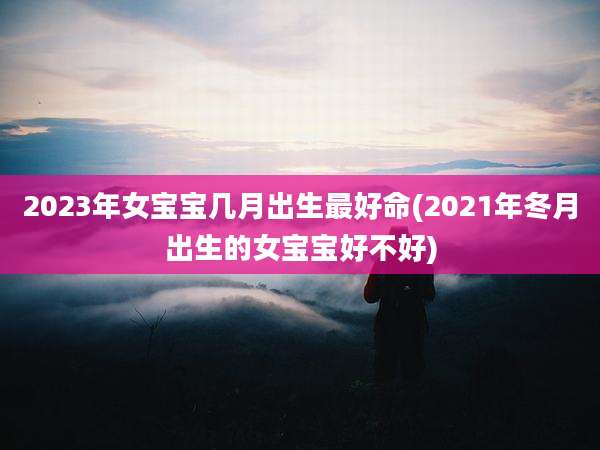 2023年女宝宝几月出生最好命(2021年冬月出生的女宝宝好不好)