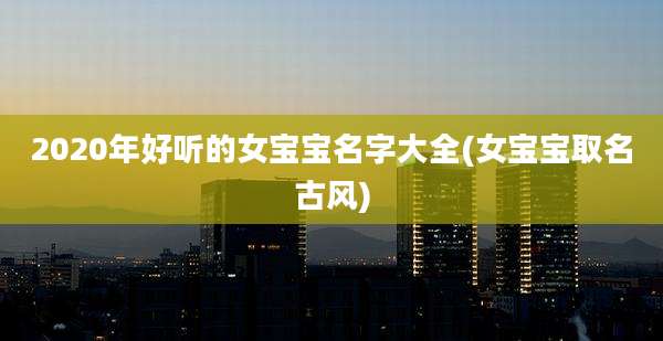 2020年好听的女宝宝名字大全(女宝宝取名古风)