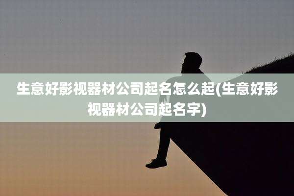 生意好影视器材公司起名怎么起(生意好影视器材公司起名字)