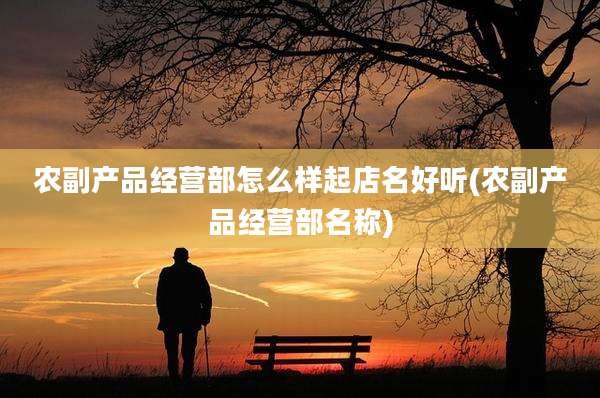 农副产品经营部怎么样起店名好听(农副产品经营部名称)