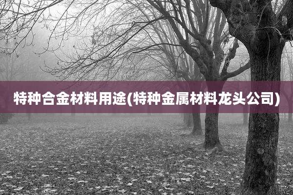 特种合金材料用途(特种金属材料龙头公司)