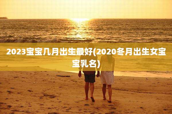 2023宝宝几月出生最好(2020冬月出生女宝宝乳名)